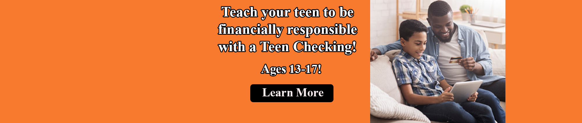 Teach your teen to be financially responsible with a Teen checking! Ages Thirteen through Seventeen. Learn More. 